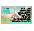 find out about SCeTCH: Smoking cessation trial in people experiencing homelessness SCeTCH: Smoking cessation trial in people experiencing homelessness